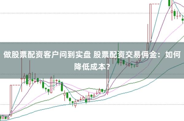 做股票配资客户问到实盘 股票配资交易佣金：如何降低成本？