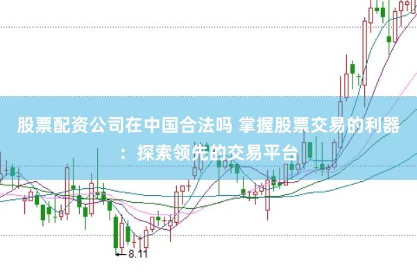 股票配资公司在中国合法吗 掌握股票交易的利器：探索领先的交易平台