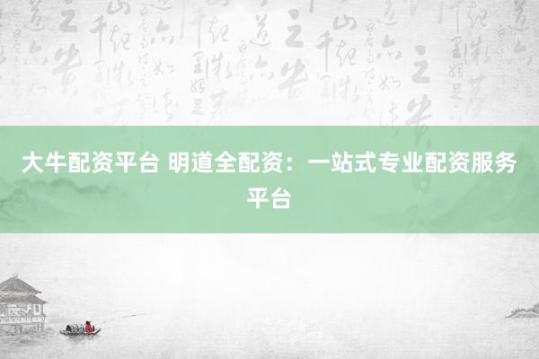 大牛配资平台 明道全配资：一站式专业配资服务平台