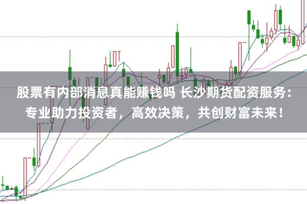 股票有内部消息真能赚钱吗 长沙期货配资服务：专业助力投资者，高效决策，共创财富未来！