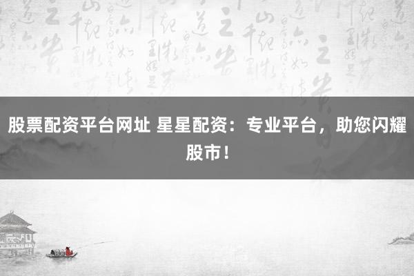股票配资平台网址 星星配资：专业平台，助您闪耀股市！
