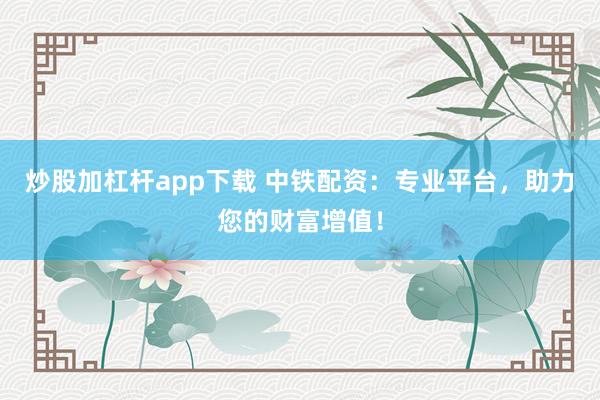 炒股加杠杆app下载 中铁配资：专业平台，助力您的财富增值！