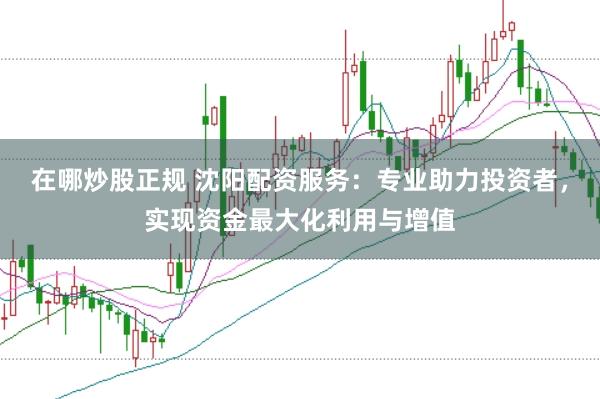 在哪炒股正规 沈阳配资服务：专业助力投资者，实现资金最大化利用与增值