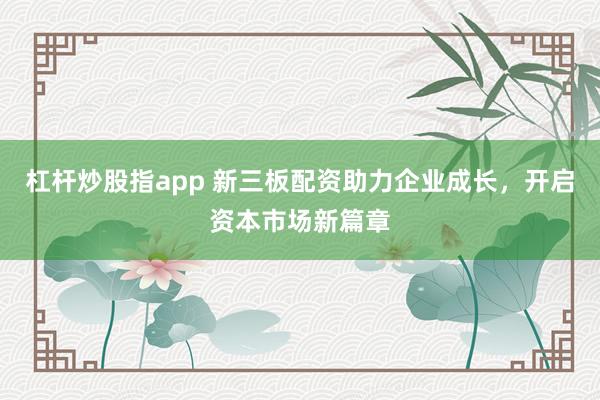 杠杆炒股指app 新三板配资助力企业成长，开启资本市场新篇章