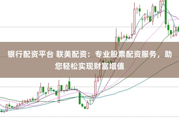 银行配资平台 联美配资：专业股票配资服务，助您轻松实现财富增值