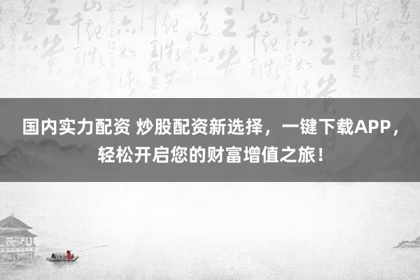 国内实力配资 炒股配资新选择，一键下载APP，轻松开启您的财富增值之旅！