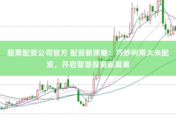 股票配资公司官方 配资新策略：巧妙利用大米配资，开启智慧投资新篇章