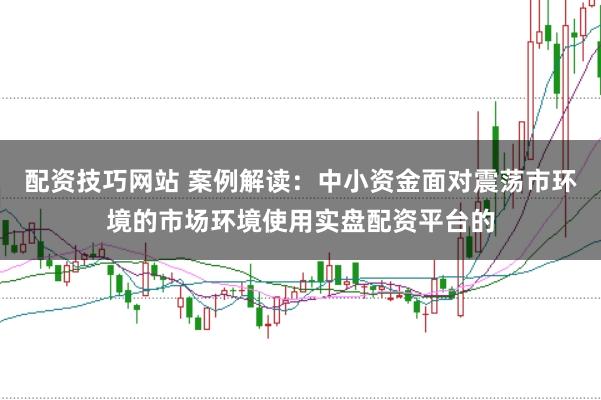 配资技巧网站 案例解读：中小资金面对震荡市环境的市场环境使用实盘配资平台的