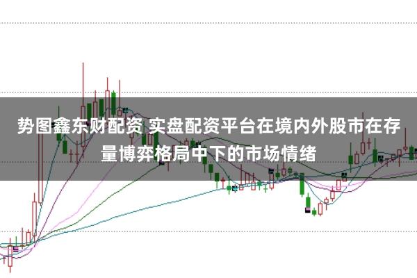 势图鑫东财配资 实盘配资平台在境内外股市在存量博弈格局中下的市场情绪