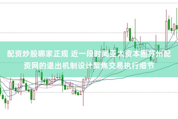 配资炒股哪家正规 近一段时间亚太资本圈苏州配资网的退出机制设计聚焦交易执行细节