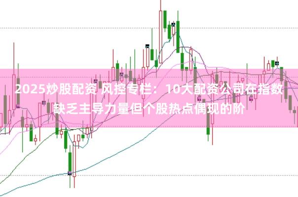 2025炒股配资 风控专栏：10大配资公司在指数缺乏主导力量但个股热点偶现的阶