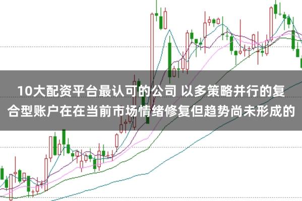 10大配资平台最认可的公司 以多策略并行的复合型账户在在当前市场情绪修复但趋势尚未形成的