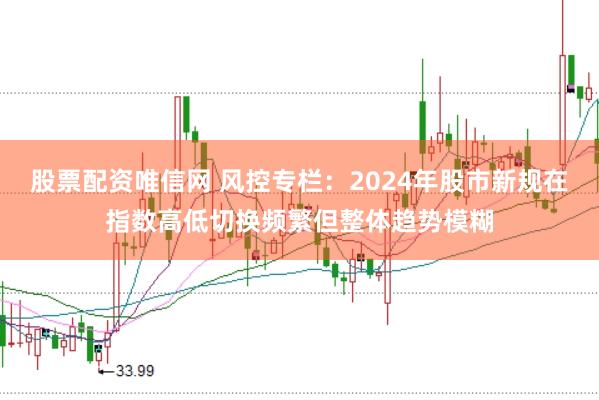 股票配资唯信网 风控专栏:2024年股市新规在指数高低切换频繁但整体趋势模糊