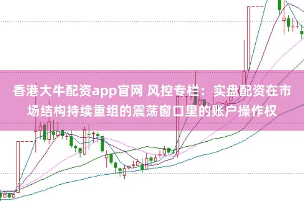 香港大牛配资app官网 风控专栏：实盘配资在市场结构持续重组的震荡窗口里的账户操作权