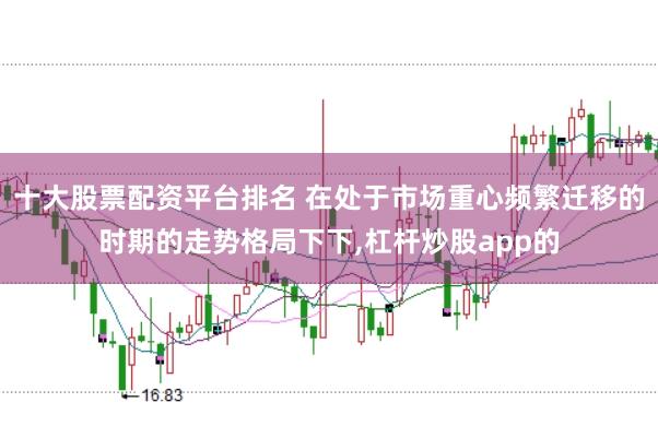 十大股票配资平台排名 在处于市场重心频繁迁移的时期的走势格局下下，杠杆炒股app的