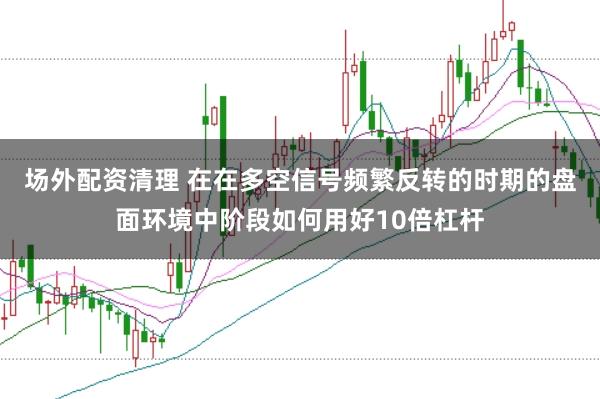 场外配资清理 在在多空信号频繁反转的时期的盘面环境中阶段如何用好10倍杠杆