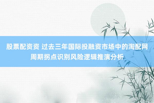 股票配资资 过去三年国际投融资市场中的淘配网周期拐点识别风险逻辑推演分析