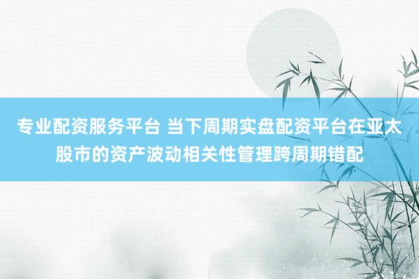 专业配资服务平台 当下周期实盘配资平台在亚太股市的资产波动相关性管理跨周期错配