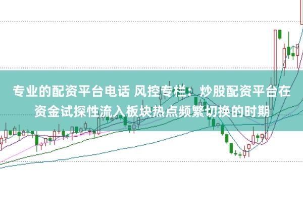 专业的配资平台电话 风控专栏：炒股配资平台在资金试探性流入板块热点频繁切换的时期