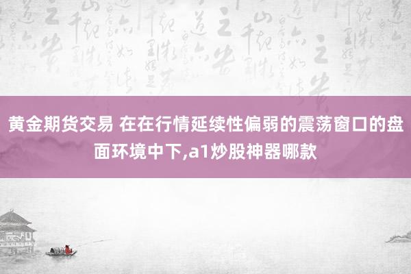 黄金期货交易 在在行情延续性偏弱的震荡窗口的盘面环境中下，a1炒股神器哪款