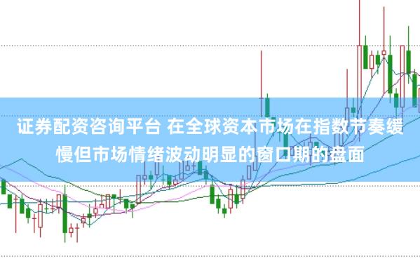 证券配资咨询平台 在全球资本市场在指数节奏缓慢但市场情绪波动明显的窗口期的盘面