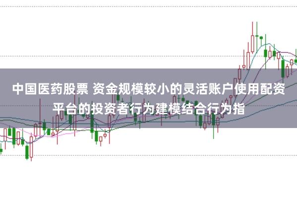 中国医药股票 资金规模较小的灵活账户使用配资平台的投资者行为建模结合行为指