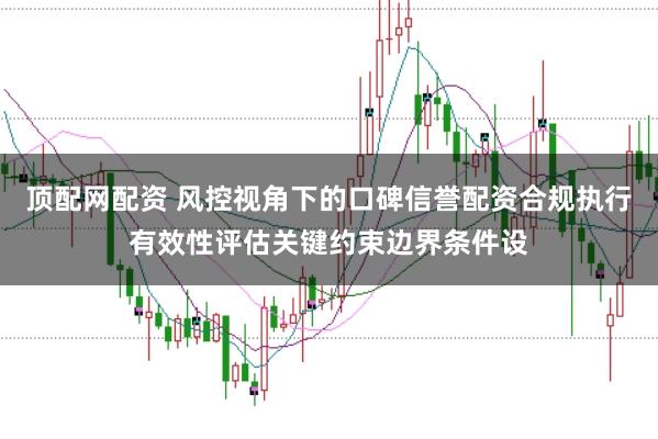 顶配网配资 风控视角下的口碑信誉配资合规执行有效性评估关键约束边界条件设