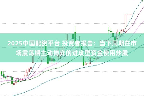 2025中国配资平台 投资者报告：当下周期在市场震荡期主动博弈的进攻型资金使用炒股