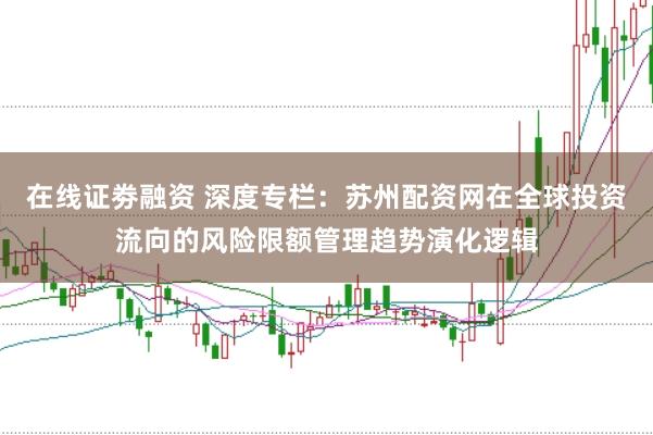 在线证劵融资 深度专栏：苏州配资网在全球投资流向的风险限额管理趋势演化逻辑
