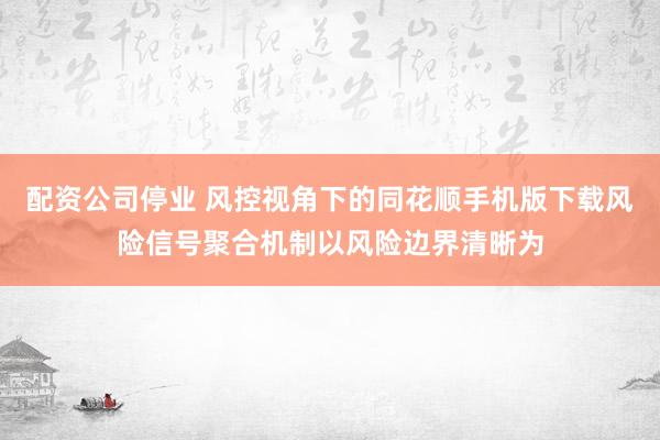 配资公司停业 风控视角下的同花顺手机版下载风险信号聚合机制以风险边界清晰为