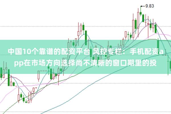 中国10个靠谱的配资平台 风控专栏：手机配资app在市场方向选择尚不清晰的窗口期里的投