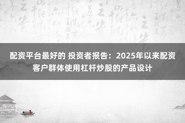 配资平台最好的 投资者报告：2025年以来配资客户群体使用杠杆炒股的产品设计