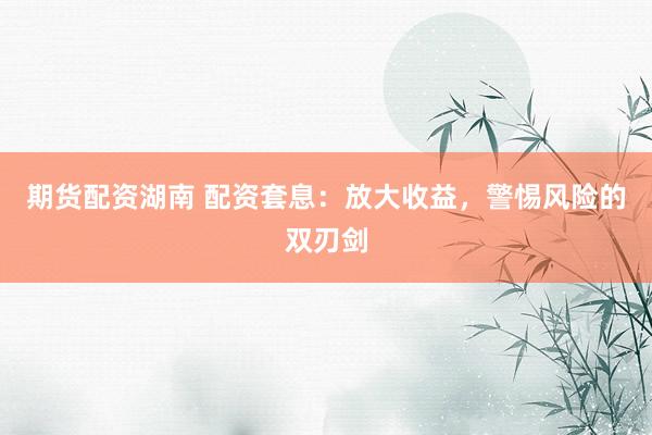 期货配资湖南 配资套息：放大收益，警惕风险的双刃剑