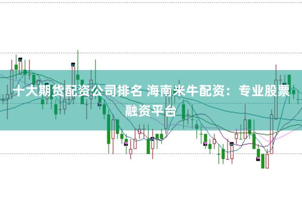 十大期货配资公司排名 海南米牛配资：专业股票融资平台