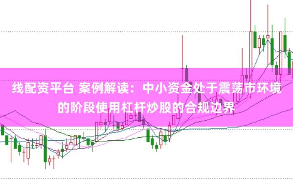 线配资平台 案例解读：中小资金处于震荡市环境的阶段使用杠杆炒股的合规边界