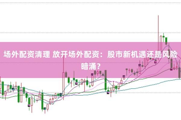 场外配资清理 放开场外配资：股市新机遇还是风险暗涌？