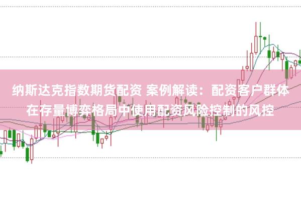 纳斯达克指数期货配资 案例解读：配资客户群体在存量博弈格局中使用配资风险控制的风控