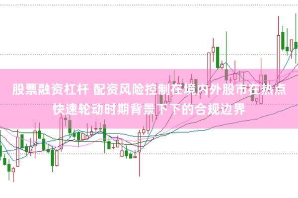 股票融资杠杆 配资风险控制在境内外股市在热点快速轮动时期背景下下的合规边界