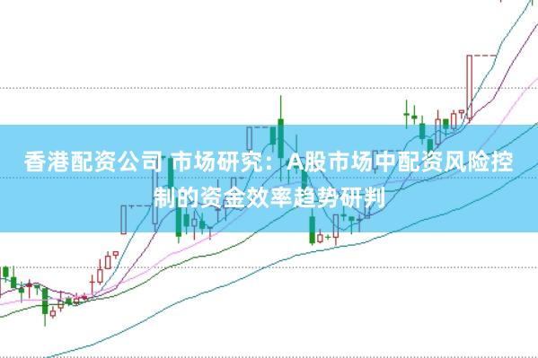 香港配资公司 市场研究：A股市场中配资风险控制的资金效率趋势研判