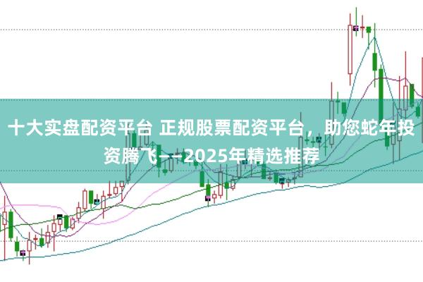 十大实盘配资平台 正规股票配资平台，助您蛇年投资腾飞——2025年精选推荐