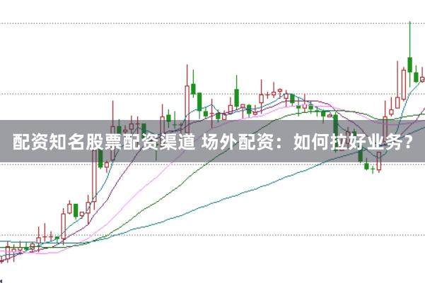 配资知名股票配资渠道 场外配资：如何拉好业务？