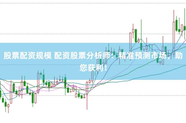 股票配资规模 配资股票分析师：精准预测市场，助您获利！