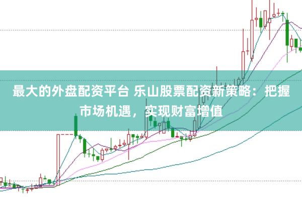 最大的外盘配资平台 乐山股票配资新策略：把握市场机遇，实现财富增值