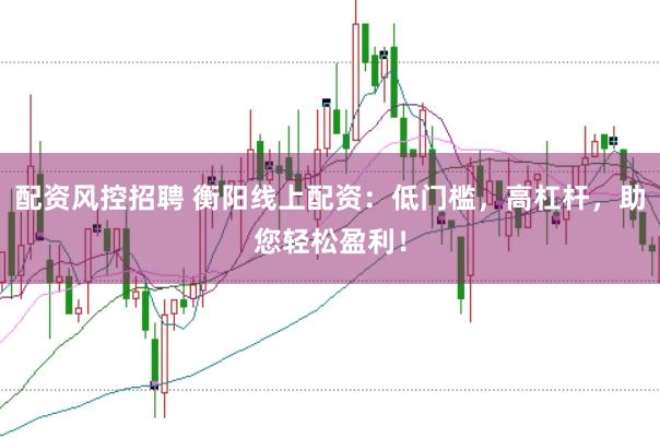 配资风控招聘 衡阳线上配资：低门槛，高杠杆，助您轻松盈利！