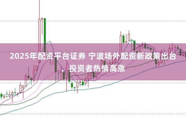2025年配资平台证券 宁波场外配资新政策出台，投资者热情高涨