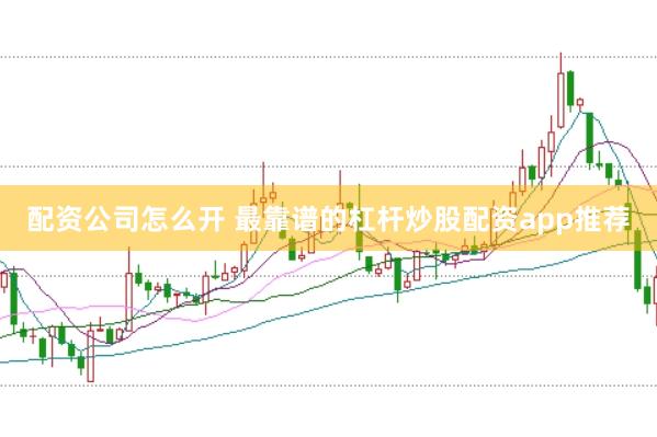 配资公司怎么开 最靠谱的杠杆炒股配资app推荐