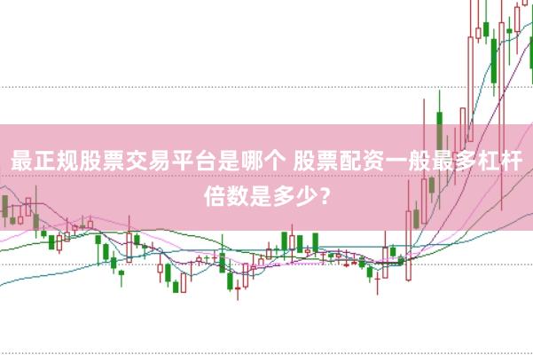 最正规股票交易平台是哪个 股票配资一般最多杠杆倍数是多少？