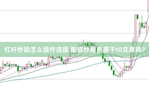 杠杆炒股怎么操作流程 配资炒股是属于t0交易吗?