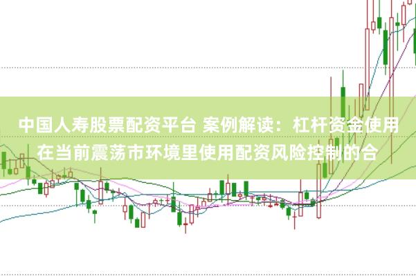 中国人寿股票配资平台 案例解读：杠杆资金使用在当前震荡市环境里使用配资风险控制的合