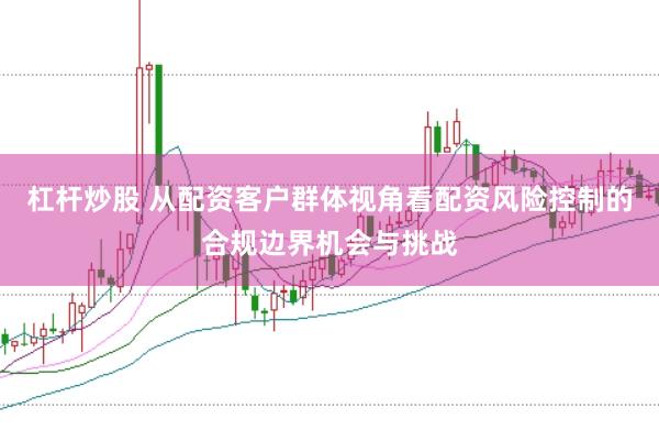 杠杆炒股 从配资客户群体视角看配资风险控制的合规边界机会与挑战